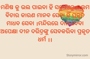 ମଣିଷ କୁ ଭଲ ପାଇବା ହି ସବୁ ଠାରୁ ଉତ୍ତମ ଵିଚାର କାରଣ ମାନବ ସେବା ହିଁ ପ୍ରକୃତ ମାଧବ ସେବା ।ମନ୍ଦିରରେ ଦାନ ଦେବା ଅପେକ୍ଷା ଦୀନ ଦରିଦ୍ରଙ୍କୁ ସେବକରିବା ପ୍ରକୃତ ଧର୍ମ ।।
