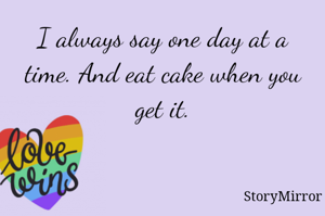 I always say one day at a time. And eat cake when you get it.