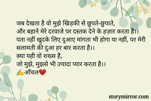 जब देखता है वो मुझे खिड़की से छुपते-छुपाते,
और बहाने मेरे दरवाजे पर दस्तक देने के हज़ार करता है।।
पता नहीं खुदके लिए दुआए मांगता भी होगा या नहीं, पर मेरी सलामती की दुआ हर बार करता है।।
क्या यही वो शख्स है, 
जो मुझे, मुझसे भी ज़्यादा प्यार करता है।।
✍️आँचल❤️
