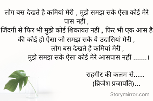 लोग बस देखते है कमियां मेरी , मुझे समझ सके ऐसा कोई मेरे पास नहीं ,
जिंदगी से फिर भी मुझे कोई शिकायत नहीं , फिर भी एक आस है की कोई हो ऐसा जो समझ सके ये उदासियां मेरी ,
             लोग बस देखते है कमियां मेरी , 
             मुझे समझ सके ऐसा कोई मेरे आसपास नहीं .......।

                                          राहगीर की कलम से......
                                           (ब्रिजेश प्रजापति)...