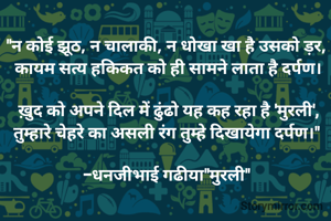 "न कोई झूठ, न चालाकी, न धोखा खा है उसको ड़र, 
कायम सत्य हकिकत को ही सामने लाता है दर्पण।

ख़ुद को अपने दिल में ढुंढो यह कह रहा है 'मुरली',
तुम्हारे चेहरे का असली रंग तुम्हे दिखायेगा दर्पण।" 

-धनजीभाई गढीया"मुरली" 