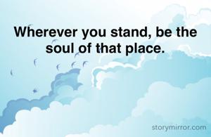 Wherever you stand, be the soul of that place.