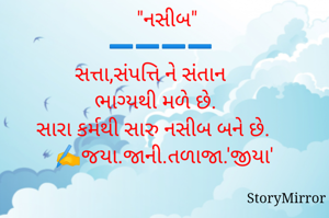   "નસીબ"
➖️➖️➖️➖️
સત્તા,સંપત્તિ ને સંતાન
ભાગ્યથી મળે છે. 
સારા કર્મથી સારુ નસીબ બને છે. 
✍️જયા.જાની.તળાજા.'જીયા'