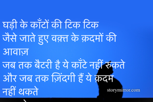 घड़ी के काँटों की टिक टिक  
जैसे जाते हुए वक़्त के क़दमों की आवाज़ 
जब तक बैटरी है ये काँटे नहीं रुकते  
और जब तक ज़िंदगी हैं ये क़दम नहीं थकते  
......सोनल

