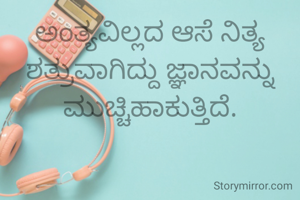 ಅಂತ್ಯವಿಲ್ಲದ ಆಸೆ ನಿತ್ಯ ಶತ್ರುವಾಗಿದ್ದು ಜ್ಞಾನವನ್ನು ಮುಚ್ಚಿಹಾಕುತ್ತಿದೆ.