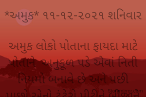 *અમુક* ૧૧-૧૨-૨૦૨૧ શનિવાર

અમુક લોકો પોતાના ફાયદા માટે પોતાને  અનુકૂળ પડે એવાં નિતી નિયમો બનાવે છે અને પછી પાછો એનો ઢંઢેરો પીટીને બીજાને હેરાનપરેશાન કરે છે..
બોલો આમાં શું સકકરવાર વળે?
*કોપી આરક્ષિત* *©*
*ભાવના ભટ્ટ અમદાવાદ...*
➖〰️➖〰️➖〰️➖〰️➖〰️