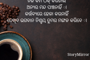ନିଜ କର୍ମ ଠିକ୍ କରିଚାଲ
ଅନ୍ଯର ମନ୍ଦ ପାଞ୍ଚନାହିଁ ା
କର୍ତ୍ତବ୍ଯରେ ହେଳା କରନାହିଁ
ଦେଖିବ ଭଗବାନ ନିଶ୍ଚୟ ତୁମର ମଙ୍ଗଳ କରିବେ ା