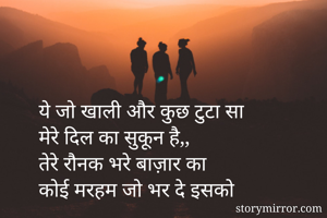 ये जो खाली और कुछ टुटा सा 
मेरे दिल का सुकून है,,  
तेरे रौनक भरे बाज़ार का  
कोई मरहम जो भर दे इसको 