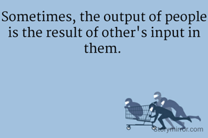 Sometimes, the output of people is the result of other's input in them. 