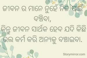 ଜୀବନ ର ମାନେ ନୁହେଁ ନିଜ ପାଇଁ ବଞ୍ଚିବା, 
କିନ୍ତୁ ଜୀବନ ସାର୍ଥକ ହେବ ଯଦି କିଛି ଭଲ କର୍ମ କରି ଅନ୍ୟକୁ ବଞ୍ଚାଇବା. 