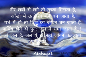 नीर लबों से लगे तो तृष्णा मिटाता है,
आँखो में उतरे तो शर्म बन जाता है,
गर्भ में हो तो शिशु का जीवन बन जाता है,
पार्थिव होते ही पुन: जल मे समा जाता है..! 
ये जल है, जल यूँ ही नहीं जीवन कहलाता है..!! 

Aishani