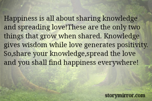Happiness is all about sharing knowledge and spreading love!These are the only two things that grow when shared. Knowledge gives wisdom while love generates positivity. So,share your knowledge,spread the love and you shall find happiness everywhere! 