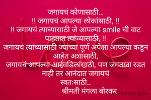 जगायचं कोणासाठी…
!! जगायचं आपल्या लोकांसाठी, !!
!! जगायचं त्याच्यासाठी जे आपल्या smile ची वाट पाहतात त्यांच्यासाठी, !!
जगायचं त्यांच्यासाठी ज्यांच्या पूर्ण अपेक्षा आपल्या कडून आहेत अशांसाठी,
जगायचं आपल्या आईवडिलांसाठी, पण जगताना रडत नाही तर आनंदात जगायचं
स्वतःसाठी..
                श्रीमती मंगला बोरकर 
