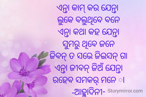 ଏନ୍ତା କାମ୍ କର ଯେନ୍ତା 
ଲୁକେ ବଲୁଥିବେ ବନେ
ଏନ୍ତା କଥା କହ ଯେନ୍ତା
ସୁମରୁ ଥିବେ ଜନେ
ଜିବନ୍ ତ ସଭେ ଜିଇସନ୍ ଗା
ଏନ୍ତା ଜୀବନ୍ ଜିଅଁ ଯେନ୍ତା
ରହେବ ସମକର୍ ମନେ ା
-ଆହ୍ଲାଦିନୀ-
