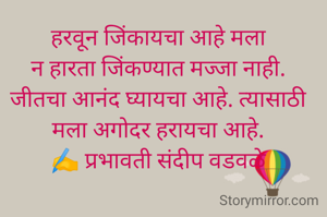 हरवून जिंकायचा आहे मला
न हारता जिंकण्यात मज्जा नाही.
जीतचा आनंद घ्यायचा आहे. त्यासाठी मला अगोदर हरायचा आहे.
✍️ प्रभावती संदीप वडवळे नांदेडकर
