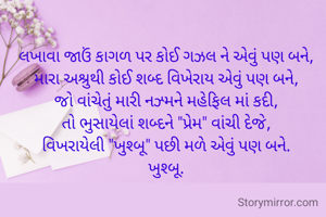 લખાવા જાઉં કાગળ પર કોઈ ગઝલ ને એવું પણ બને,
મારા અશ્રુથી કોઈ શબ્દ વિખેરાય એવું પણ બને,
જો વાંચેતું મારી નઝ્મને મહેફિલ માં કદી,
તો ભુસાયેલાં શબ્દને "પ્રેમ" વાંચી દેજે,
વિખરાયેલી "ખુશ્બૂ" પછી મળે એવું પણ બને.
ખુશ્બૂ.

