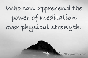 Who can apprehend the
power of meditation
over physical strength.