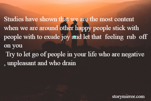 Studies have shown that we are the most content when we are around other happy people stick with people with to exude joy and let that  feeling  rub  off on you 
 Try to let go of people in your life who are negative , unpleasant and who drain       