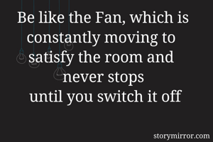 Be like the Fan, which is constantly moving to 
satisfy the room and 
never stops
 until you switch it off
