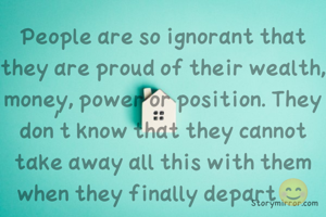 People are so ignorant that they are proud of their wealth, money, power or position. They don't know that they cannot take away all this with them when they finally depart😊