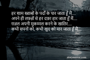 हर शाम ख्वाबों के पर्दों के पार जाता हूँ मैं....
अपने ही लफ़्ज़ों से हर दफ़ा हार जाता हूँ मैं....
ग़ज़ल अपनी मुकम्मल करने के खातिर....
कभी सपनों को, कभी खुद को मार जाता हूँ मैं....