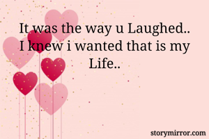 It was the way u Laughed..
I knew i wanted that is my Life..