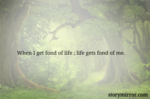 When I get fond of life ; life gets fond of me.