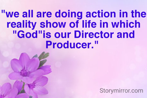 "we all are doing action in the reality show of life in which "God"is our Director and Producer." 