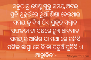 ସବୁଠାରୁ ଶ୍ରେଷ୍ଠ ଗୁରୁ ସମୟ ଅଟଇ
ପ୍ରତି ମୁହୂର୍ତ୍ତରେ ନୁଆଁ ଶିକ୍ଷା ଦେଉଥାଇ
ସମୟ କୁ ଦିଏ ଯିଏ ପ୍ରକୃତ ସମ୍ମାନ
ସଫଳତା ତା ପଛରେ ହୁଏ ଧାବମାନ
ସମୟ ର ଆଶିଷ ଯା ମଥା ରେ ରହିଛି
ପଙ୍କିଳ ରାସ୍ତା ରେ ବି ତା ପଦୁଅଁ ପୁଟିଛି ା
-ଆହ୍ଲାଦିନୀ-