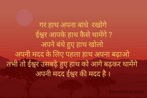 गर हाथ अपना बांधे  रखोगे
 ईश्वर आपके हाथ कैसे थामेंगे ?
अपने बंधे हुए हाथ खोलो 
अपनी मदद के लिए पहला हाथ अपना बढ़ाओ 
तभी तो ईश्वर उसबढ़े हुए हाथ को आगे बढ़कर थामेंगे 
अपनी मदद ईश्वर की मदद है ।