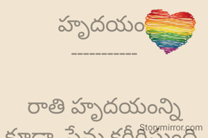 హృదయం 
-----------

రాతి హృదయంన్ని కూడా  ప్రేమ కరీగిస్తుంది.

అన్ని వసతులు లేని కాలం లో కూడా..

ప్రేమకు హద్దులు లేవు.

ప్రేమ లేని ప్రదేశం లేదు
ప్రేమించటానికి ఒక్క హృదయం ఉంటే చాలు.

కల్మషం లేనిది ప్రేమ.

కపటం లేనిది ప్రేమ.

ప్రేమకు కులాలు లేవు.

ప్రేమకు మతాలు లేవు.

రెండు హృదయాల కలిస్తే పుట్టేదే ప్రేమ.

