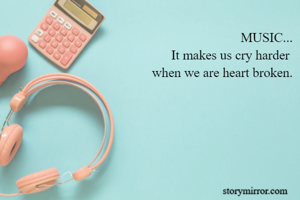 MUSIC...
It makes us cry harder 
when we are heart broken.