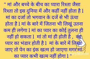 " मां और बच्चे के बीच का प्यारा रिश्ता जैसा रिश्ता तो इस दुनिया में और कहीं नहीं होता है l मां का दर्जा तो भगवान के दर्जे से भी ऊंचा होता है l मां के बारे में जितना भी लिखूं उतना कम ही लगेगा l मां का प्यार का कोई तुलना ही नहीं हो सकता l  मां तो मां ही होती है ,  वह प्यार का भंडार होती है l  मां के बारे में लिखा जाए तो पेन का इंक खत्म हो जाएगा मगर मां का प्यार कभी खत्म नहीं होगा l "