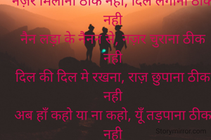 नज़र मिलाना ठीक नही, दिल लगाना ठीक नही
नैन लड़ा के नैनन से, नज़र चुराना ठीक नही
दिल की दिल मे रखना, राज़ छुपाना ठीक नही
अब हाँ कहो या ना कहो, यूँ तड़पाना ठीक नही