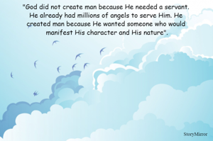 "God did not create man because He needed a servant. 
He already had millions of angels to serve Him. He 
created man because He wanted someone who would 
manifest His character and His nature".