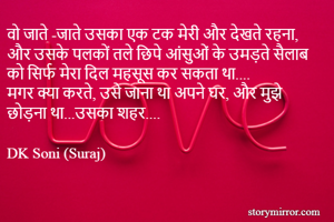 वो जाते -जाते उसका एक टक मेरी और देखते रहना,
और उसके पलकों तले छिपे आंसुओं के उमड़ते सैलाब को सिर्फ मेरा दिल महसूस कर सकता था....
मगर क्या करते, उसे जाना था अपने घर, और मुझे छोड़ना था...उसका शहर....

DK Soni (Suraj)