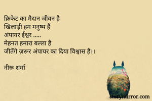 क्रिकेट का मैदान जीवन है 
खिलाड़ी हम मनुष्य हैं 
अंपायर ईश्वर .....
मेहनत हमारा बल्ला है 
जीतेंगे ज़रूर अंपायर का दिया विश्वास है।।

नीरू शर्मा 