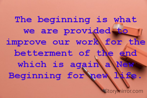 The beginning is what we are provided to improve our work for the betterment of the end which is again a New Beginning for new life.