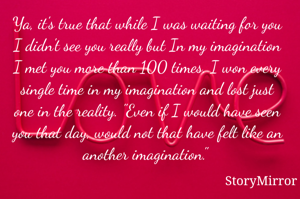 Ya, it's true that while I was waiting for you I didn't see you really but In my imagination I met you more than 100 times. I won every single time in my imagination and lost just one in the reality. "Even if I would have seen you that day, would not that have felt like an another imagination." 