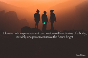Likewise not only one nutrient can provide well functioning of a body , not only one person can make the future bright