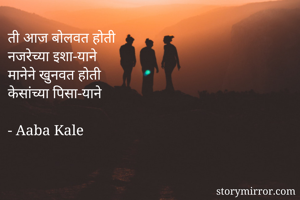ती आज बोलवत होती 
नजरेच्या इशा-याने 
मानेने खुनवत होती 
केसांच्या पिसा-याने

- Aaba Kale