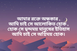 আমার রক্তে অন্ধকার ,
আমি চাই সে আলোকিত হোক ,
হোক সে দ্বন্দময় মানুষের ইতিহাস
আমি চাই সে অগ্নিময় হোক।