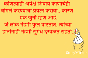 कोणत्याही अपेक्षे शिवाय कोणाचेही चांगले करण्याचा प्रयत्न करावा., कारण एक जुनी म्हण आहे.
जे लोक नेहमी फुले वाटतात, त्यांच्या हातांनाही नेहमी सुगंध दरवळत राहतो..!