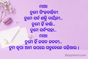 ମାଆ 
ତୁମେ ସିଂହବାହିନୀ
ତୁମେ ସର୍ବ ଶକ୍ତି ଦାୟିନୀ.. 
ତୁମେ ହିଁ କର୍ତ୍ତା.. 
ତୁମେ ସର୍ବଂସହା.. 
ମାଆ 
ତୁମେ ହିଁ ଜଗତ ଜନନୀ.. 
ତୁମ କୃପା ଆମ ଉପରେ ସବୁବେଳେ ରହିଥାଉ |