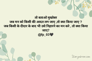 तो बताओ मुख्तेबर
जब मन को किसी की आदत लग जाए ,तो क्या किया जाए ?
जब किसी के दीदार के बाद भी उसे निहारने का मन करे , तो क्या किया जाए?
@fp_03🖤
