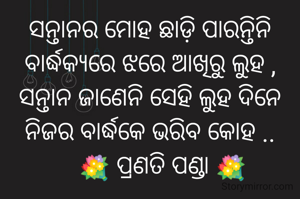 ସନ୍ତାନର ମୋହ ଛାଡ଼ି ପାରନ୍ତିନି
ବାର୍ଦ୍ଧକ୍ୟରେ ଝରେ ଆଖିରୁ ଲୁହ ,
ସନ୍ତାନ ଜାଣେନି ସେହି ଲୁହ ଦିନେ
ନିଜର ବାର୍ଦ୍ଧକେ ଭରିବ କୋହ ..
    💐 ପ୍ରଣତି ପଣ୍ଡା 💐