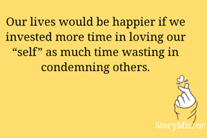 Our lives would be happier if we invested more time in loving our “self” as much time wasting in condemning others.
