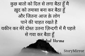 कुछ बातो को दिल से लगा बैठा हूँ मै ख़ुद को तमासा बना कर बैठा हूँ 
और जितना आज क़े लोग पाने की चाहत रखते है 
यकीन कर मेरे दोस्त उतना ज़िन्दगी में मै पहले से गवा कर बैठा हूँ