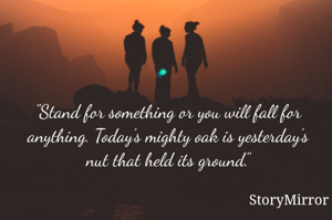 "Stand for something or you will fall for anything. Today's mighty oak is yesterday's nut that held its ground."