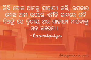 କିଛି ଲୋକ ଆମକୁ ସାହାଯ୍ୟ କରି, ଉପକାର ବୋଝ ଆମ ଉପରେ ଏମିତି ଭାବରେ ଲଦି ଦିଅନ୍ତି ଯେ ଦ୍ୱିତୀୟ ଥର ସାହାଯ୍ୟ ମାଗିବାକୁ ମନ କରେନା। 
 -Laxmipriya 
